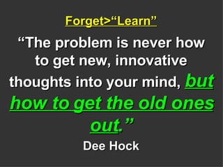 Forget>“Learn” “The problem is never how to get new, innovative thoughts into your mind,  but how to get the old ones out .” Dee Hock 