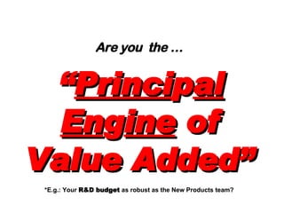 Are you  the …   “ Princi p al En g ine  of Value Added” *E.g.: Your  R&D budget  as robust as the New Products team? 