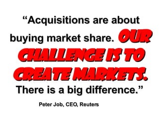 “ Acquisitions are about buying market share.  Our challenge is to create markets.  There is a big difference.”   Peter Job, CEO, Reuters   