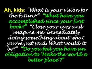 Ah, kids :   “What is your vision for the future?”  “What have you accomplished since your first book?”   “Close your eyes and imagine me  immediately doing something about what you’ve just said. What would it be?”  “Do you feel you have an obligation to ‘Make the world a better place’?” 