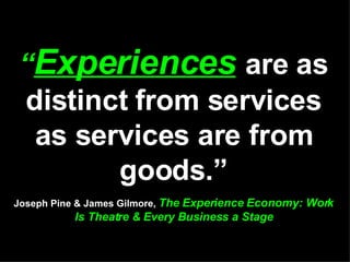 “ Experiences   are as distinct from services as services are from goods.” Joseph Pine & James Gilmore,  The Experience Economy: Work Is Theatre & Every Business a Stage 