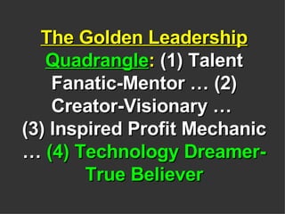 The Golden Leadership  Quadrangle :  (1) Talent Fanatic-Mentor … (2) Creator-Visionary …  (3) Inspired Profit Mechanic …  (4) Technology Dreamer-True Believer 
