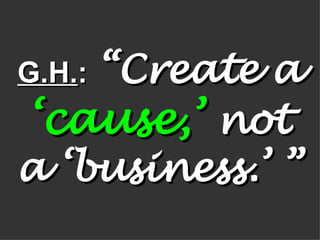 G.H. :   “Create a  ‘cause,’  not a ‘business.’ ” 