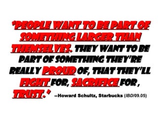 “ People want to be part of something larger than themselves .  They want to be part of something they’re really  proud  of, that they’ll  fight  for ,   sacrifice  for  ,   trust .”   — Howard Schultz, Starbucks  ( IBD /09.05) 