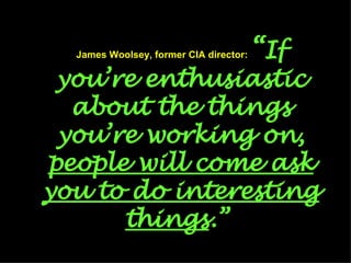 James Woolsey, former CIA director:   “ If you’re enthusiastic about the things you’re working on,  people will come ask you to do interesting things .”  