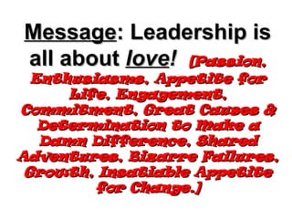 Message : Leadership is all about  love !  [Passion, Enthusiasms, Appetite for Life, Engagement, Commitment, Great Causes & Determination to Make a Damn Difference, Shared Adventures, Bizarre Failures, Growth, Insatiable Appetite for Change.] 