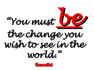 “ You must  be   the change you wish to see in the world.” Gandhi 