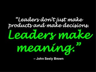 “ Leaders don’t just make products and make decisions.  Leaders make meaning.”   – John Seely Brown 