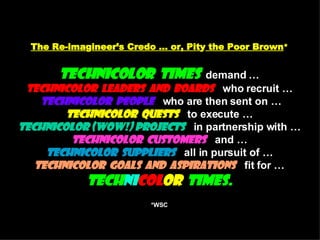 The Re-ima g ineer’s Credo … or, Pit y  the Poor Brown * Technicolor  Times   demand … Technicolor  Leaders  and  Boards   who recruit …   Technicolor  People   who are then sent on … Technicolor  Quests   to execute … Technicolor (WOW!) Projects   in partnership with … Technicolor  Customers   and … Technicolor  Suppliers   all in pursuit of … Technicolor  Goals  and  Aspirations   fit for … Tech ni col or   Times. *WSC   