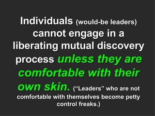 Individuals  (would-be leaders)  cannot engage in a liberating mutual discovery process  unless they are comfortable with their own skin.   (“Leaders” who are not comfortable with themselves become petty control freaks.) 
