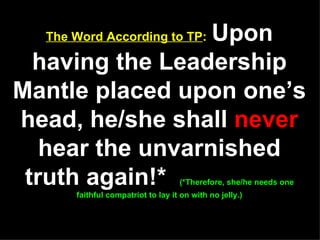 The Word According to TP :   Upon having the Leadership Mantle placed upon one’s head, he/she shall  never  hear the unvarnished truth again!*  (*Therefore, she/he needs one faithful compatriot to lay it on with no jelly.) 
