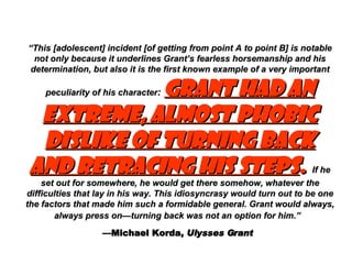 “ This [adolescent] incident [of getting from point A to point B] is notable not only because it underlines Grant’s fearless horsemanship and his determination, but also it is the first known example of a very important peculiarity of his character :   Grant had an extreme, almost phobic dislike of turning back and retracing his steps .   If he set out for somewhere, he would get there somehow, whatever the difficulties that lay in his way. This idiosyncrasy would turn out to be one the factors that made him such a formidable general. Grant would always, always press on—turning back was not an option for him.”   — Michael Korda,  Ulysses Grant   