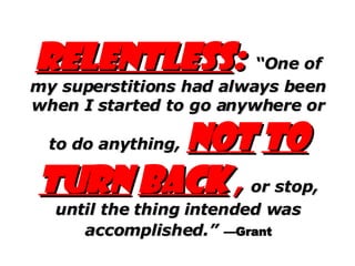 Relentless :   “One of my superstitions had always been when I started to go anywhere or to do anything,   not   to turn   back   ,   or stop, until the thing intended was accomplished.”   —Grant 