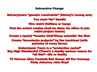 Subversive Change Be(very)ware “genetic constraints” (history’s looong arm) You must “do” Gandhi Hire weird (fulltime or temp) Find the extant crazies (troll for them via offers to join weird project teams) Create a (quiet) “Crazies Club”/Keep extendin’ the Web Create “boondocks projects” by the truckload (with partners of every flavor) Understand: Yours is a “protection racket” Sky High Standards!! (There’s a deadly serious reason for “all this”—life or death) TP Heroes: Allan Puckett; Bob Stone; Jill Ker Conway; Kelly Johnson; John Boyd 
