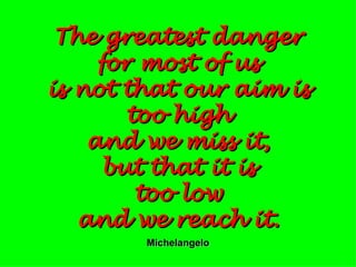 The greatest danger for most of us is not that our aim is too high and we miss it, but that it is too low and we reach it. Michelangelo 
