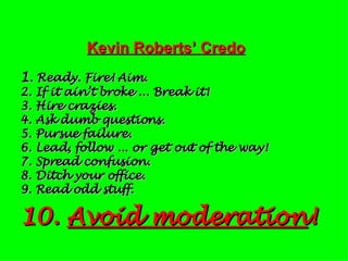 Kevin Roberts’ Credo 1 . Ready. Fire! Aim. 2. If it ain’t broke ... Break it! 3. Hire crazies. 4. Ask dumb questions. 5. Pursue failure. 6. Lead, follow ... or get out of the way! 7. Spread confusion. 8. Ditch your office. 9. Read odd stuff. 10.  Avoid moderation ! 