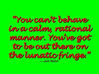 “ You can’t behave in a calm, rational manner. You’ve got to be out there on the lunatic fringe.”   — Jack Welch 