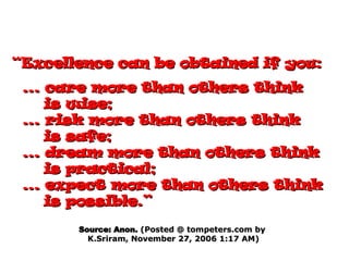 “ Excellence can be obtained if you:   ... care more than others think is wise;   ... risk more than others think is safe;   ... dream more than others think is practical;   ... expect more than others think is possible.” Source: Anon.  (Posted @ tompeters.com by  K.Sriram, November 27, 2006 1:17 AM) 