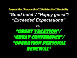 Be y ond the “Transaction”/ “Satisfaction” Mentalit y “Good hotel”/ “Happy guest”/   “Exceeded Expectations” vs.   “Great  Vacation ”/  “Great  Conference ”/  “Operation  Personal   Renewal ” 