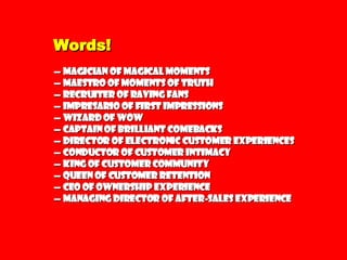 Words! —  Magician of Magical Moments —  Maestro of Moments of Truth —  Recruiter of Raving Fans —  Impresario of First Impressions —  Wizard of WOW —  Captain of Brilliant Comebacks —  Director of Electronic Customer Experiences —  Conductor of Customer Intimacy —  King of Customer Community —  Queen of Customer Retention —  CEO of Ownership Experience —  Managing Director of After-sales Experience 