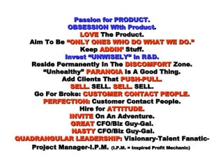 Passion for PRODUCT. OBSESSION With Product . LOVE  The Product. Aim To Be  “ONLY ONES WHO DO WHAT WE DO.” Keep  ADDIN’  Stuff. Invest “UNWISELY” in R&D. Reside Permanently In The  DISCOMFORT  Zone. “Unhealthy”  PARANOIA  Is A Good Thing. Add Clients That  PUSH-PULL. SELL.  SELL.  SELL.  SELL. Go For Broke:  CUSTOMER CONTACT PEOPLE. PERFECTION:  Customer Contact People. Hire for  ATTITUDE. INVITE  On An Adventure.   GREAT  CFO/Biz Guy-Gal.    NASTY  CFO/Biz Guy-Gal. QUADRANGULAR LEADERSHIP:  Visionary-Talent Fanatic-Project Manager-I.P.M.   (I.P.M. = Inspired Profit Mechanic)   