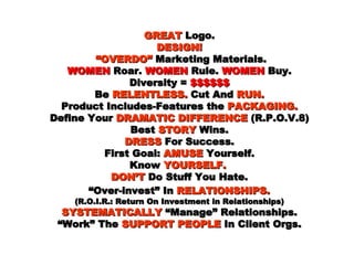 GREAT  Logo. DESIGN!   “OVERDO”  Marketing Materials. WOMEN  Roar.  WOMEN  Rule.  WOMEN  Buy. Diversity =  $$$$$$ Be  RELENTLESS.  Cut And  RUN. Product Includes-Features the  PACKAGING. Define Your  DRAMATIC DIFFERENCE  (R.P.O.V.8) Best  STORY  Wins. DRESS  For Success. First Goal:  AMUSE  Yourself. Know  YOURSELF.   DON’T  Do Stuff You Hate.  “Over-invest” In  RELATIONSHIPS.   (R.O.I.R.: Return On Investment in Relationships) SYSTEMATICALLY  “Manage” Relationships. “Work” The  SUPPORT PEOPLE  In Client Orgs. 