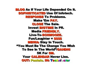 BLOG  As If Your Life Depended On It. SOPHISTICATED  Use Of Infotech. RESPONSE  To Problems. Make ’Em  PAY. CLOSE  The Sale.  Invest  BIGTIME  In PR. Media  FRIENDLY. Live-To- SCHMOOZE. Fun/Laughter =  $$$$   MBWA:  Stay In Touch. “You Must Be The Change You Wish  To See In The World”/ GANDHI 5K For  5M. Your  CALENDAR  Never Lies. OUT:   Pastels.   IN:   T e c h n i c o l o r 