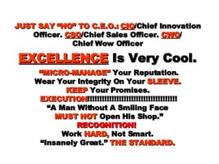 JUST SAY “NO” TO C.E.O.:   CIO /Chief Innovation Officer.  CSO /Chief Sales Officer.  CWO / Chief Wow Officer EXCELLENCE   Is Very Cool.   “MICRO-MANAGE”  Your Reputation. Wear Your Integrity On Your  SLEEVE. KEEP  Your Promises. EXECUTION !!!!!!!!!!!!!!!!!!!!!!!!!!!!!!!!!!!!! “A Man Without A Smiling Face   MUST NOT  Open His Shop.” RECOGNITION!  Work  HARD,  Not Smart. “Insanely Great.”  THE STANDARD. 