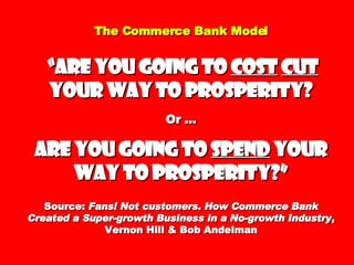 The Commerce Bank Model   “Are you going to  cost   cut  your way to prosperity? Or … are you going to  spend  your way to prosperity?” Source:  Fans! Not customers. How Commerce Bank Created a Super-growth Business in a No-growth Industry , Vernon Hill & Bob Andelman 