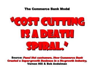 The Commerce Bank Model “cost cutting is a death spiral.” Source:  Fans! Not customers. How Commerce Bank Created a Super-growth Business in a No-growth Industry , Vernon Hill & Bob Andelman 