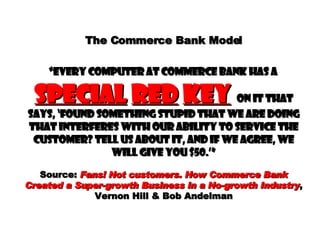The Commerce Bank Model   “every computer at commerce bank has a  special   red   key   on it that says, ‘found something stupid that we are doing that interferes with our ability to service the customer? Tell us about it, and if we agree, we will give you $50.’” Source:  Fans! Not customers. How Commerce Bank Created a Super-growth Business in a No-growth Industry , Vernon Hill & Bob Andelman 