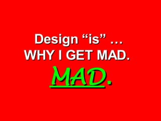 Design “is” …  WHY I GET MAD.  MAD . 