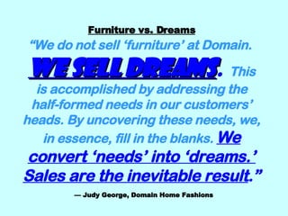 Furniture vs. Dreams “We do not sell ‘furniture’ at Domain.   We sell dreams .   This is accomplished by addressing the half-formed needs in our customers’ heads. By uncovering these needs, we, in essence, fill in the blanks.   We convert ‘needs’ into ‘dreams.’ Sales are the inevitable result .”   — Judy George, Domain Home Fashions 