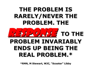 THE PROBLEM IS RARELY/NEVER THE PROBLEM. THE  RESPONSE   TO THE PROBLEM INVARIABLY ENDS UP BEING THE REAL PROBLEM.* *RMN, M Stewart, WJC, “Scooter” Libby 