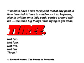 “ I used to have a rule for myself that at any point in time I wanted to have in mind  — as it so happens, also in writing, on a little card I carried around with me — the three big things I was trying to get done.  Three .   Not two.  Not four.  Not five. Not ten. Three.” — Richard Haass,  The Power to Persuade   