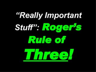 “ Really Important Stuff”:   Roger’s Rule of   Three ! 