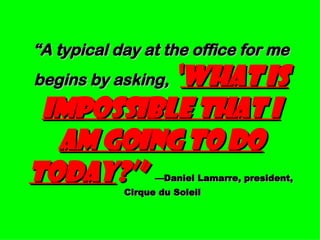 “ A typical day at the office for me begins by asking,   ‘ What is impossible that I am going to do today ?’”   —Daniel Lamarre, president, Cirque du Soleil 