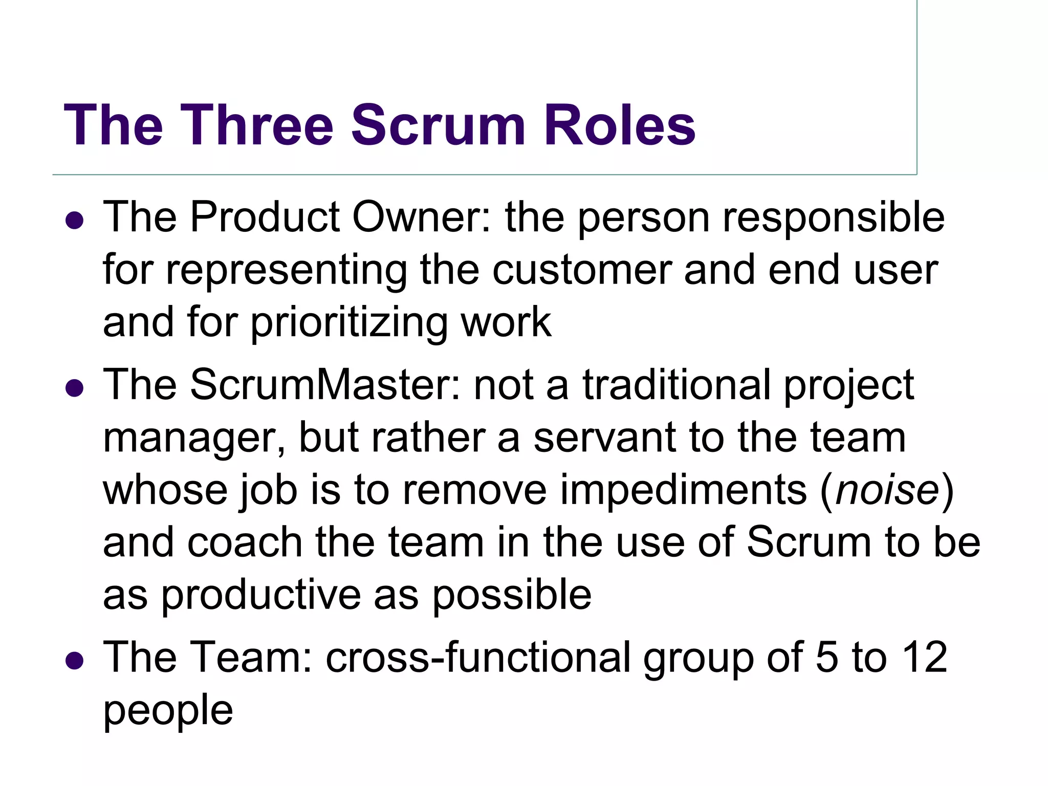 The Three Scrum Roles
   The Product Owner: the person responsible
    for representing the customer and end user
    and for prioritizing work
   The ScrumMaster: not a traditional project
    manager, but rather a servant to the team
    whose job is to remove impediments (noise)
    and coach the team in the use of Scrum to be
    as productive as possible
   The Team: cross-functional group of 5 to 12
    people
 