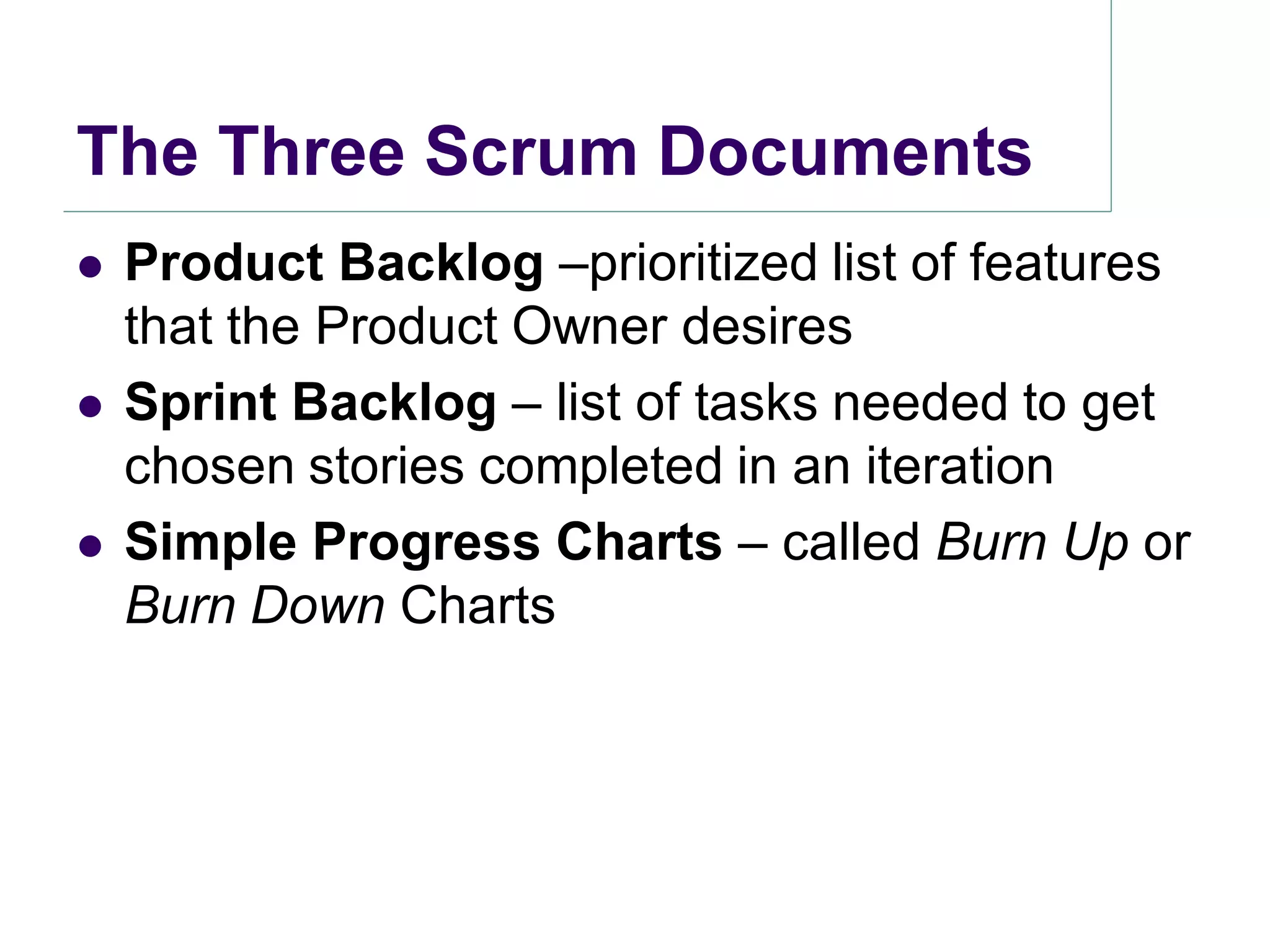The Three Scrum Documents
   Product Backlog –prioritized list of features
    that the Product Owner desires
   Sprint Backlog – list of tasks needed to get
    chosen stories completed in an iteration
   Simple Progress Charts – called Burn Up or
    Burn Down Charts
 
