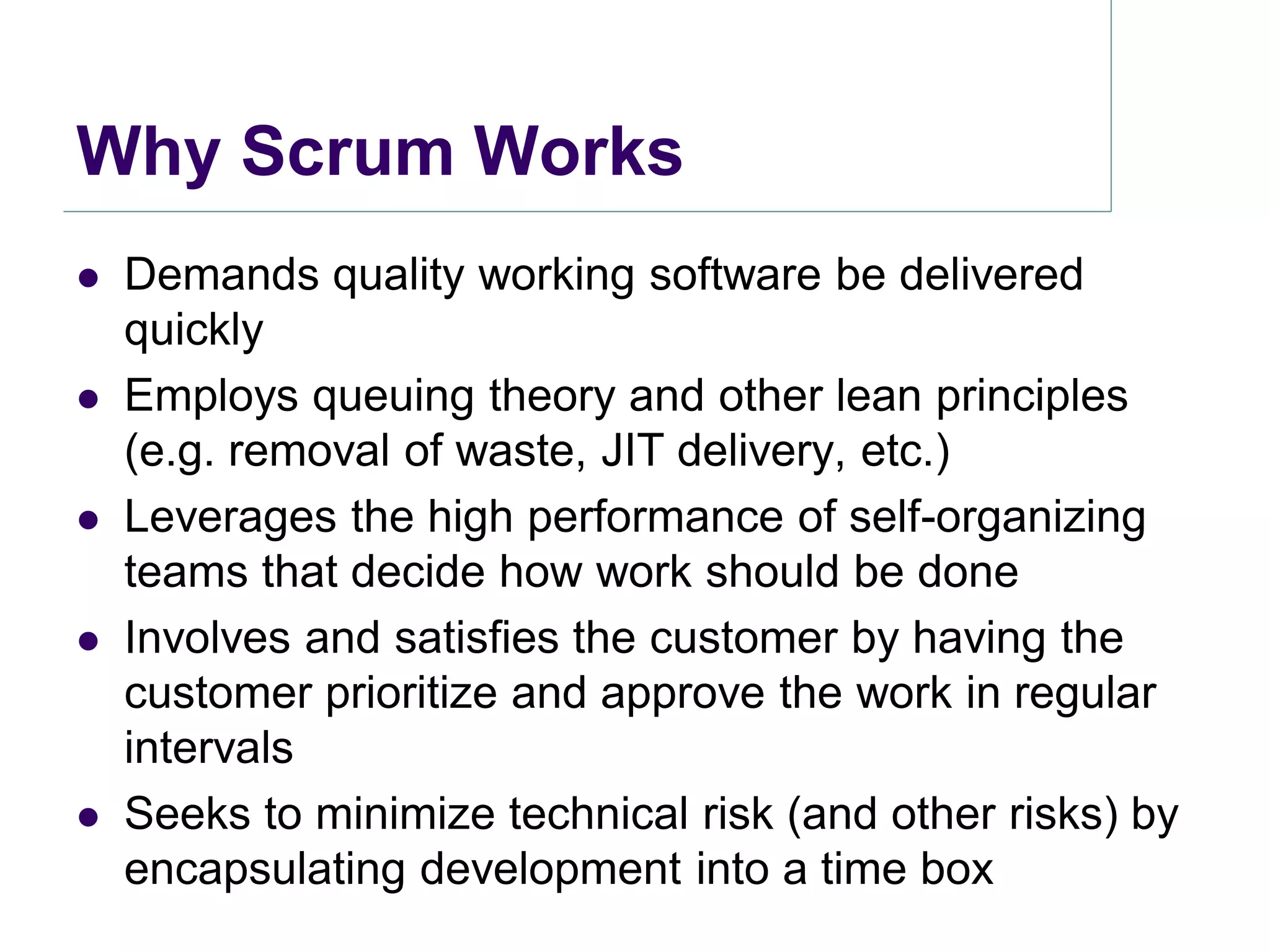 Why Scrum Works
   Demands quality working software be delivered
    quickly
   Employs queuing theory and other lean principles
    (e.g. removal of waste, JIT delivery, etc.)
   Leverages the high performance of self-organizing
    teams that decide how work should be done
   Involves and satisfies the customer by having the
    customer prioritize and approve the work in regular
    intervals
   Seeks to minimize technical risk (and other risks) by
    encapsulating development into a time box
 