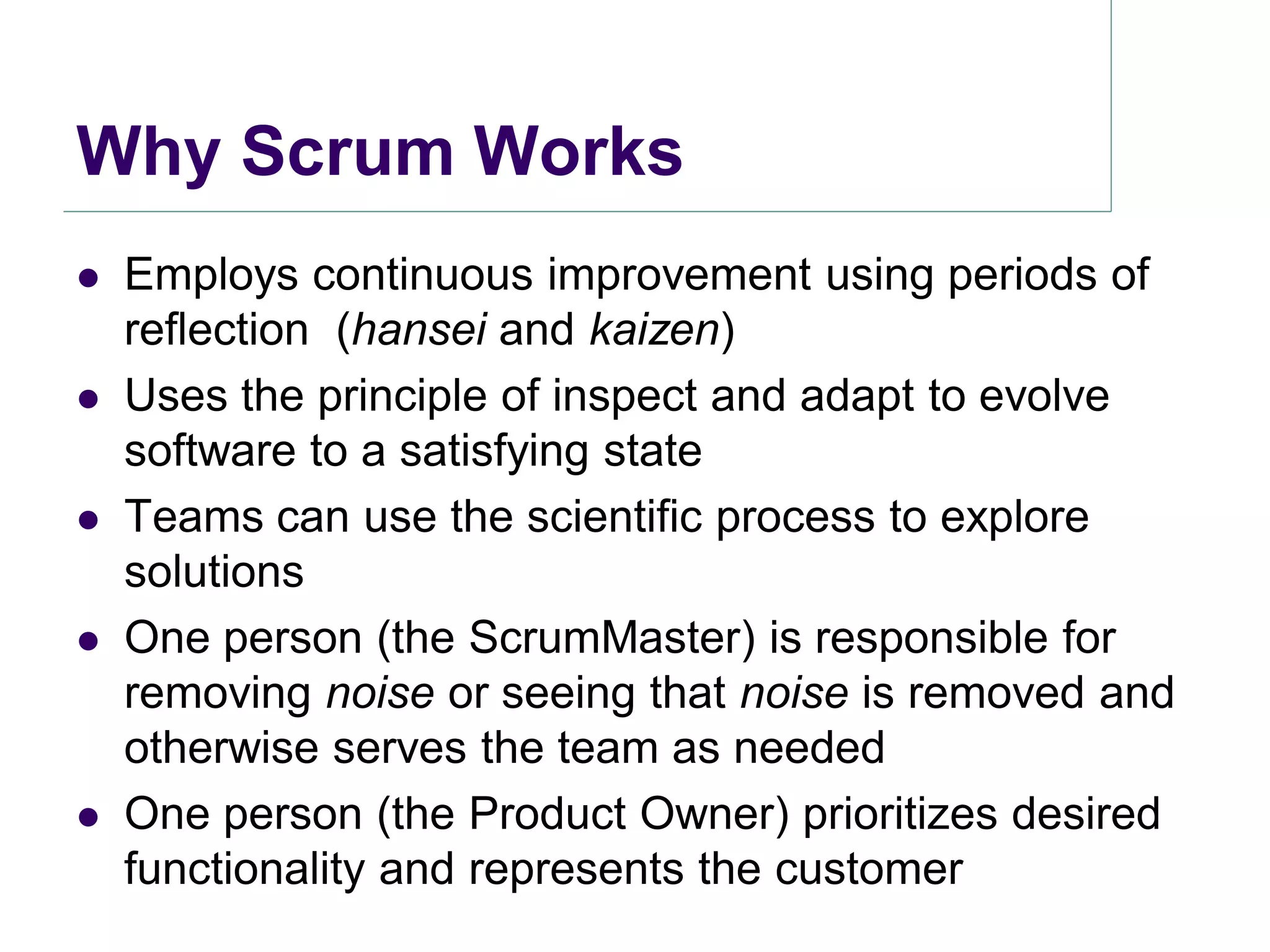 Why Scrum Works
   Employs continuous improvement using periods of
    reflection (hansei and kaizen)
   Uses the principle of inspect and adapt to evolve
    software to a satisfying state
   Teams can use the scientific process to explore
    solutions
   One person (the ScrumMaster) is responsible for
    removing noise or seeing that noise is removed and
    otherwise serves the team as needed
   One person (the Product Owner) prioritizes desired
    functionality and represents the customer
 