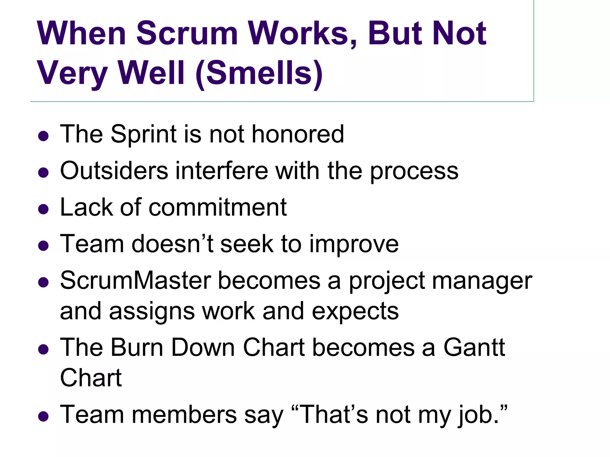 When Scrum Works, But Not
Very Well (Smells)
   The Sprint is not honored
   Outsiders interfere with the process
   Lack of commitment
   Team doesn’t seek to improve
   ScrumMaster becomes a project manager
    and assigns work and expects
   The Burn Down Chart becomes a Gantt
    Chart
   Team members say ―That’s not my job.‖
 