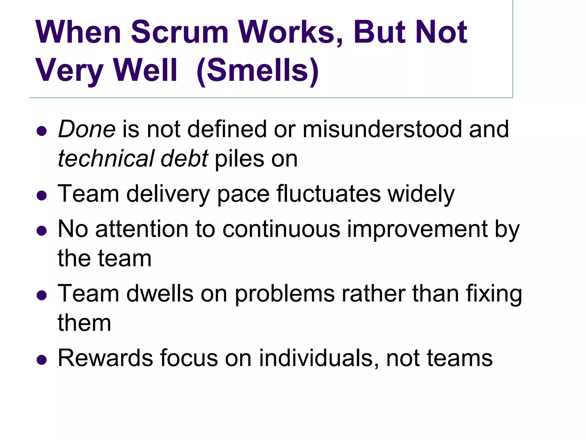 When Scrum Works, But Not
Very Well (Smells)
   Done is not defined or misunderstood and
    technical debt piles on
   Team delivery pace fluctuates widely
   No attention to continuous improvement by
    the team
   Team dwells on problems rather than fixing
    them
   Rewards focus on individuals, not teams
 