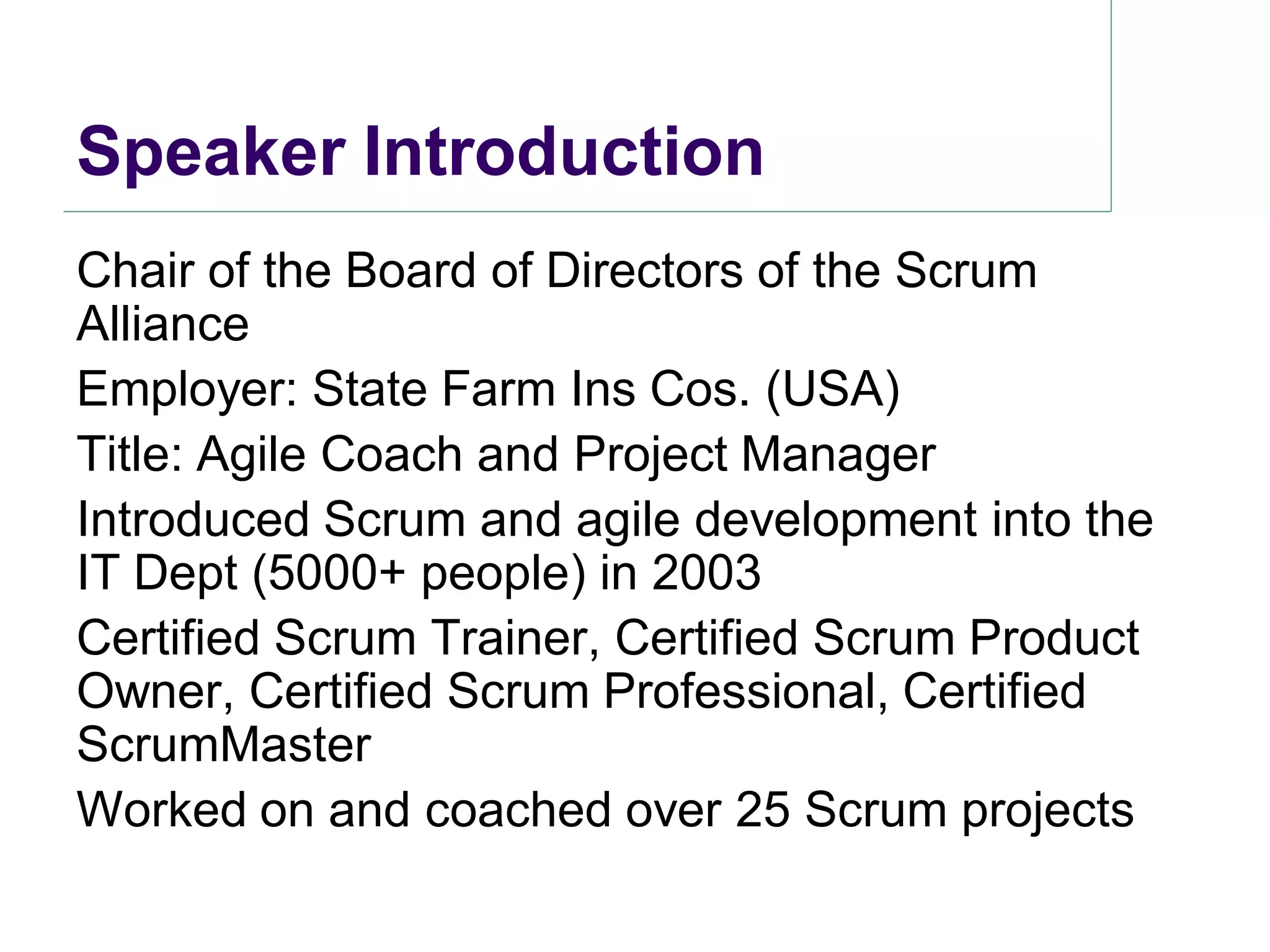 Speaker Introduction
Chair of the Board of Directors of the Scrum
Alliance
Employer: State Farm Ins Cos. (USA)
Title: Agile Coach and Project Manager
Introduced Scrum and agile development into the
IT Dept (5000+ people) in 2003
Certified Scrum Trainer, Certified Scrum Product
Owner, Certified Scrum Professional, Certified
ScrumMaster
Worked on and coached over 25 Scrum projects
 