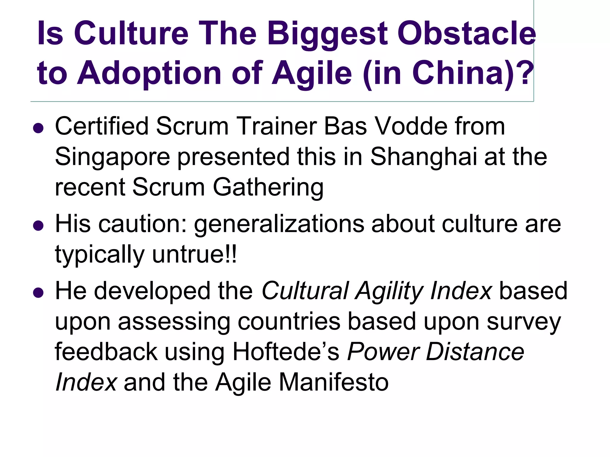 Is Culture The Biggest Obstacle
to Adoption of Agile (in China)?
   Certified Scrum Trainer Bas Vodde from
    Singapore presented this in Shanghai at the
    recent Scrum Gathering
   His caution: generalizations about culture are
    typically untrue!!
   He developed the Cultural Agility Index based
    upon assessing countries based upon survey
    feedback using Hoftede’s Power Distance
    Index and the Agile Manifesto
 