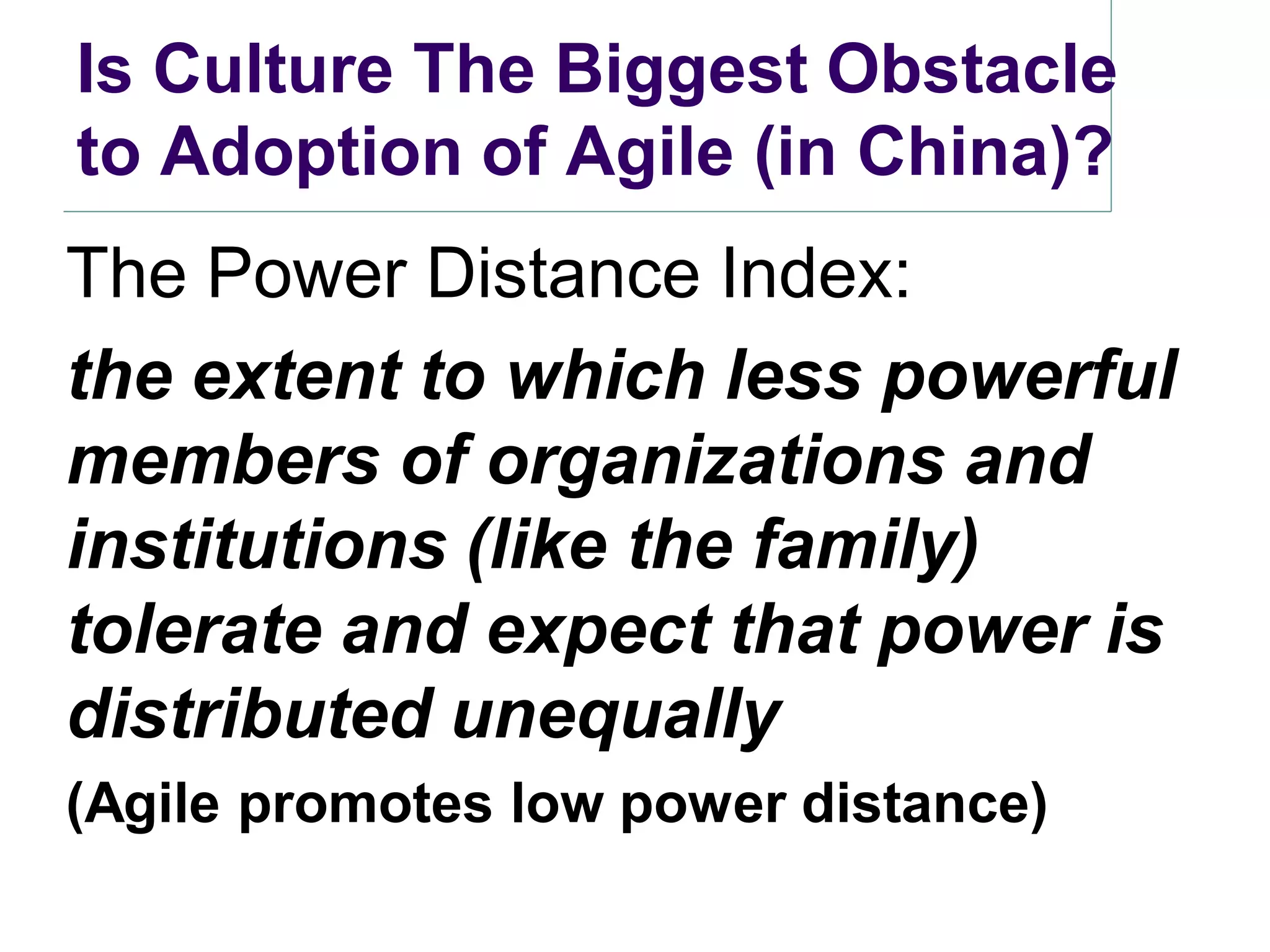Is Culture The Biggest Obstacle
to Adoption of Agile (in China)?
The Power Distance Index:
the extent to which less powerful
members of organizations and
institutions (like the family)
tolerate and expect that power is
distributed unequally
(Agile promotes low power distance)
 