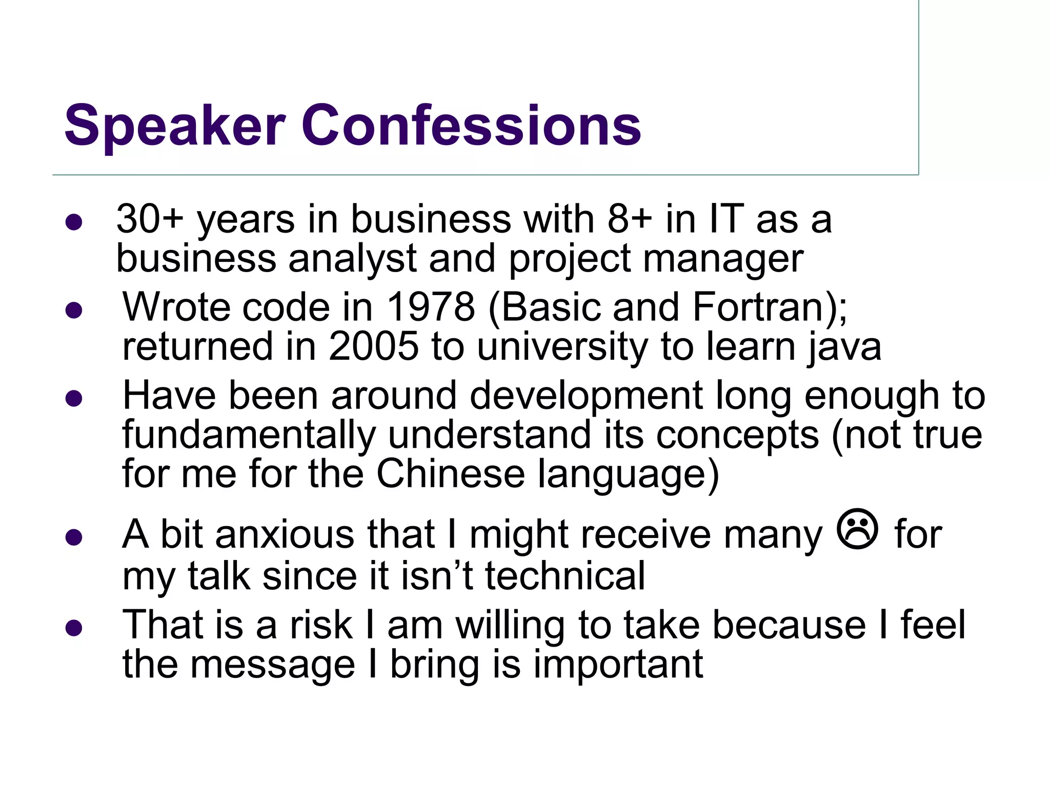 Speaker Confessions
   30+ years in business with 8+ in IT as a
    business analyst and project manager
   Wrote code in 1978 (Basic and Fortran);
    returned in 2005 to university to learn java
   Have been around development long enough to
    fundamentally understand its concepts (not true
    for me for the Chinese language)
   A bit anxious that I might receive many  for
    my talk since it isn’t technical
   That is a risk I am willing to take because I feel
    the message I bring is important
 