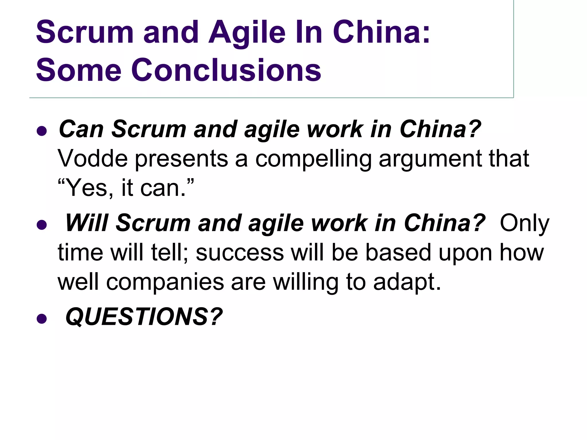 Scrum and Agile In China:
Some Conclusions
   Can Scrum and agile work in China?
    Vodde presents a compelling argument that
    ―Yes, it can.‖
    Will Scrum and agile work in China? Only
    time will tell; success will be based upon how
    well companies are willing to adapt.
    QUESTIONS?
 