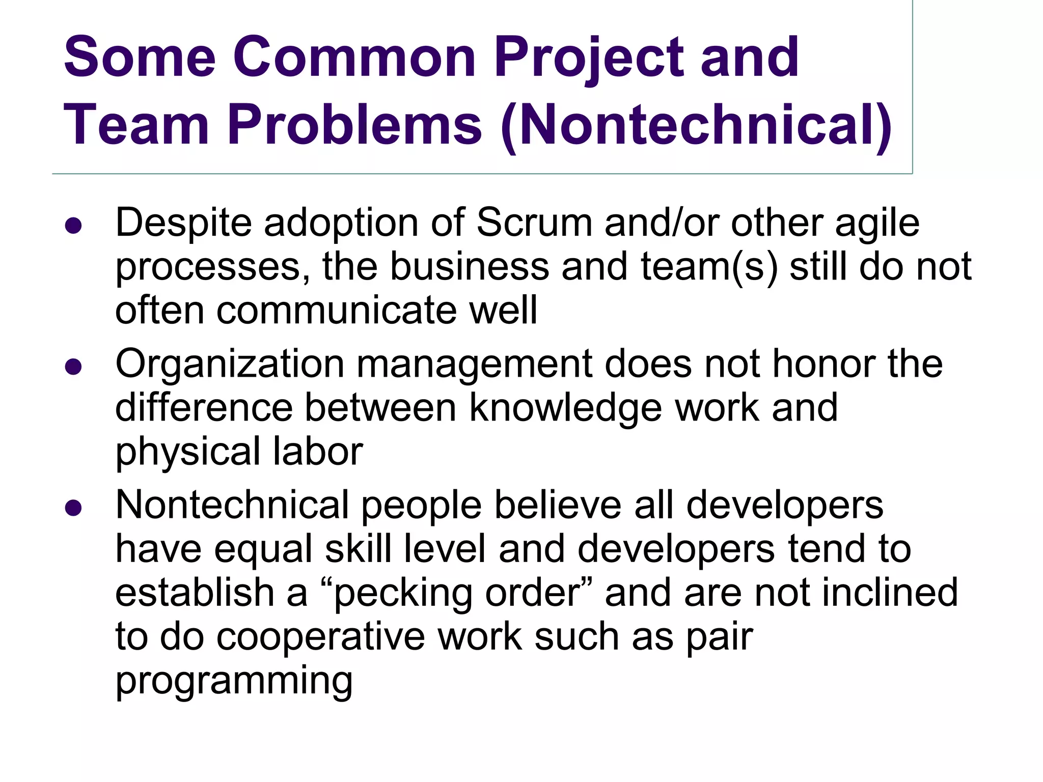 Some Common Project and
Team Problems (Nontechnical)
   Despite adoption of Scrum and/or other agile
    processes, the business and team(s) still do not
    often communicate well
   Organization management does not honor the
    difference between knowledge work and
    physical labor
   Nontechnical people believe all developers
    have equal skill level and developers tend to
    establish a ―pecking order‖ and are not inclined
    to do cooperative work such as pair
    programming
 