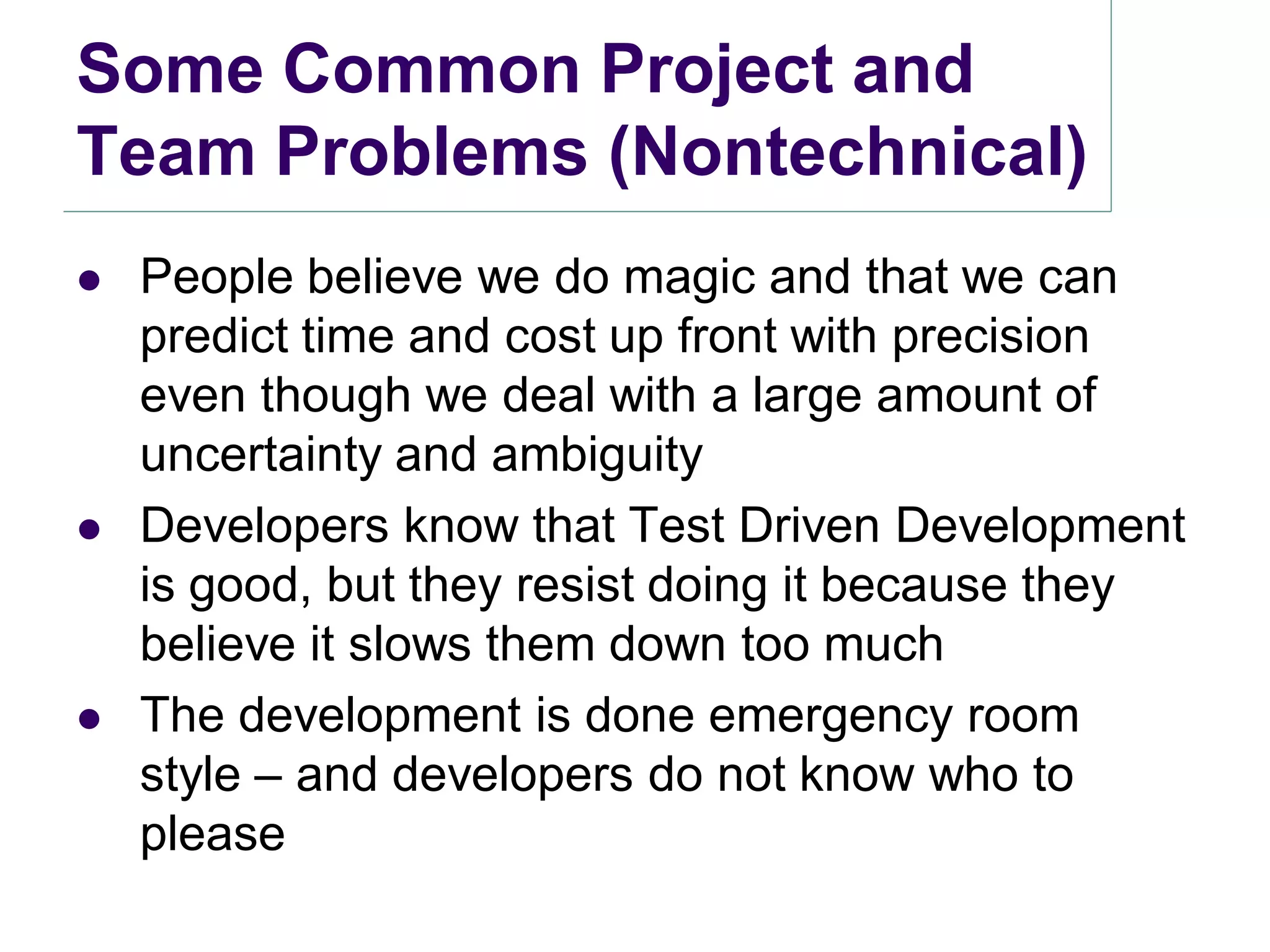Some Common Project and
Team Problems (Nontechnical)
   People believe we do magic and that we can
    predict time and cost up front with precision
    even though we deal with a large amount of
    uncertainty and ambiguity
   Developers know that Test Driven Development
    is good, but they resist doing it because they
    believe it slows them down too much
   The development is done emergency room
    style – and developers do not know who to
    please
 